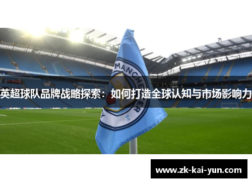 英超球队品牌战略探索:如何打造全球认知与市场影响力 英超球队品牌战略探索:如何打造全球认知与市场影响力