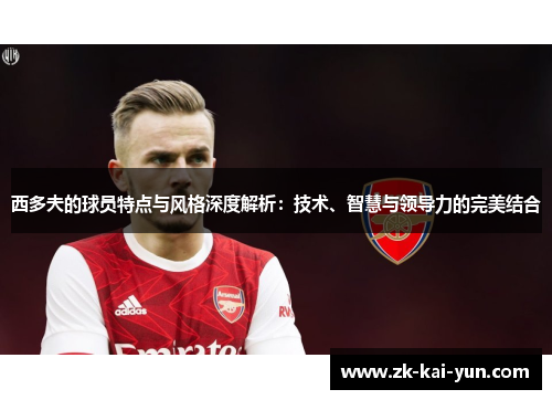 西多夫的球员特点与风格深度解析：技术、智慧与领导力的完美结合