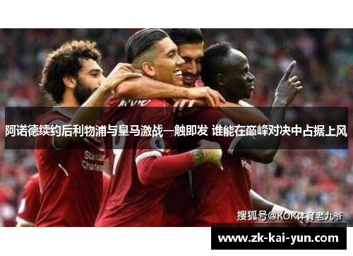 阿诺德续约后利物浦与皇马激战一触即发 谁能在巅峰对决中占据上风 阿诺德续约后利物浦与皇马激战一触即发 谁能在巅峰对决中占据上风