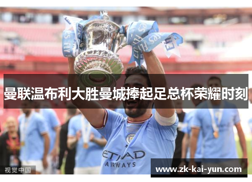 曼联温布利大胜曼城捧起足总杯荣耀时刻 曼联温布利大胜曼城捧起足总杯荣耀时刻