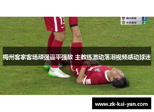 梅州客家客场顽强逼平强敌 主教练激动落泪视频感动球迷 梅州客家客场顽强逼平强敌 主教练激动落泪视频感动球迷