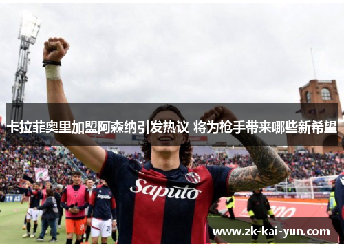卡拉菲奥里加盟阿森纳引发热议 将为枪手带来哪些新希望 卡拉菲奥里加盟阿森纳引发热议 将为枪手带来哪些新希望