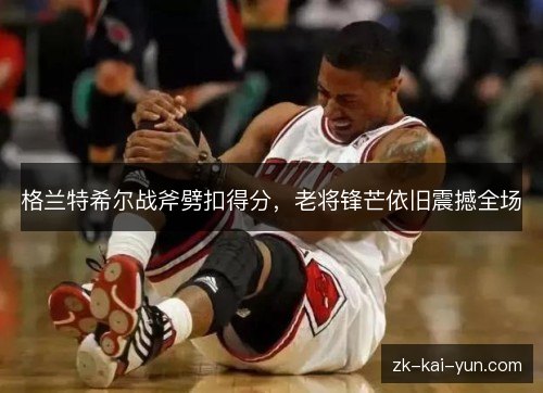格兰特希尔战斧劈扣得分,老将锋芒依旧震撼全场 格兰特希尔战斧劈扣得分,老将锋芒依旧震撼全场